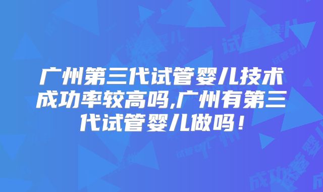 广州第三代试管婴儿技术成功率较高吗,广州有第三代试管婴儿做吗!