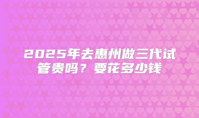 2025年去惠州做三代试管贵吗？要花多少钱