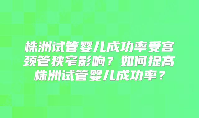株洲试管婴儿成功率受宫颈管狭窄影响？如何提高株洲试管婴儿成功率？