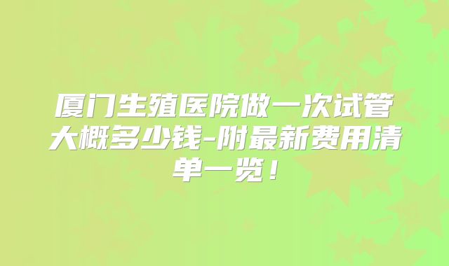 厦门生殖医院做一次试管大概多少钱-附最新费用清单一览!