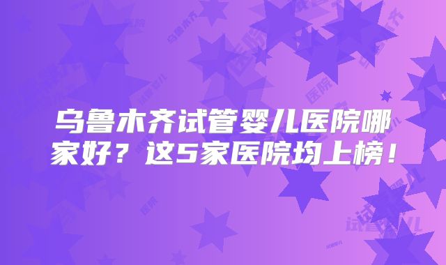 乌鲁木齐试管婴儿医院哪家好？这5家医院均上榜！