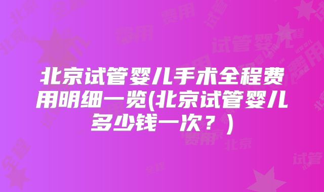 北京试管婴儿手术全程费用明细一览(北京试管婴儿多少钱一次?)