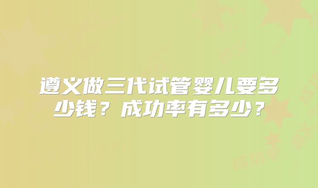 遵义做三代试管婴儿要多少钱？成功率有多少？
