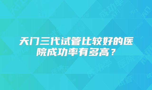 天门三代试管比较好的医院成功率有多高？