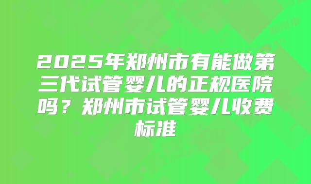 2025年郑州市有能做第三代试管婴儿的正规医院吗？郑州市试管婴儿收费标准