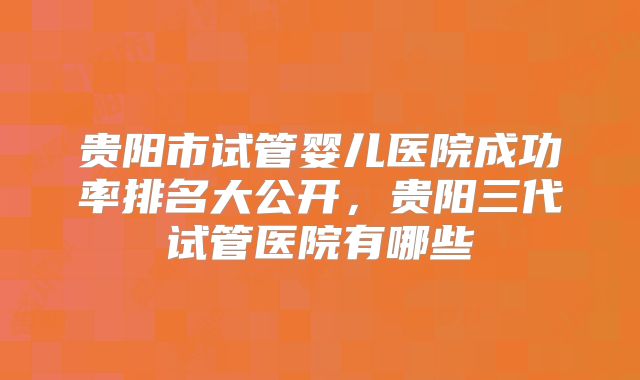 贵阳市试管婴儿医院成功率排名大公开，贵阳三代试管医院有哪些