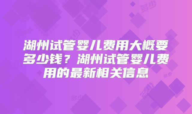 湖州试管婴儿费用大概要多少钱？湖州试管婴儿费用的最新相关信息