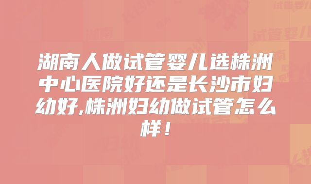 湖南人做试管婴儿选株洲中心医院好还是长沙市妇幼好,株洲妇幼做试管怎么样！