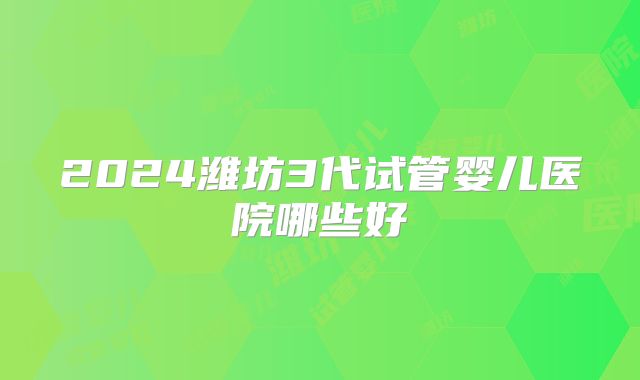 2024潍坊3代试管婴儿医院哪些好