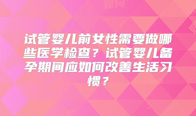 试管婴儿前女性需要做哪些医学检查?试管婴儿备孕期间应如何改善生活习惯?