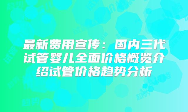 最新费用宣传：国内三代试管婴儿全面价格概览介绍试管价格趋势分析