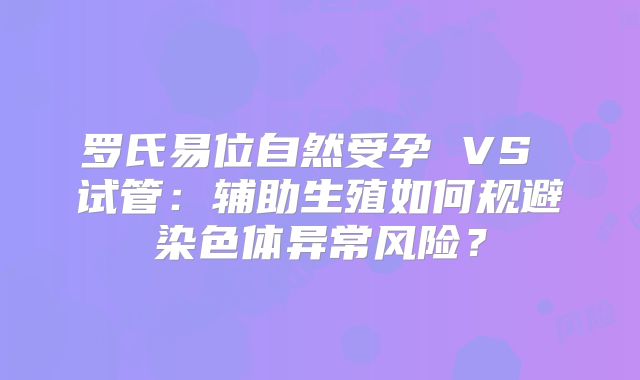 罗氏易位自然受孕 VS 试管:辅助生殖如何规避染色体异常风险?