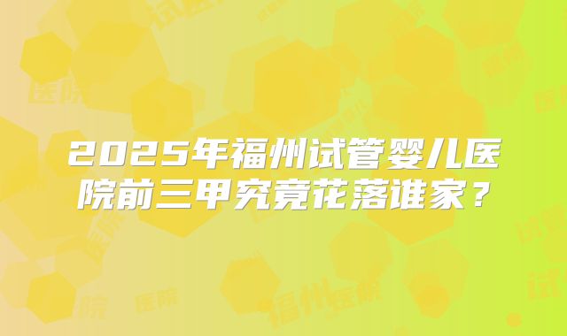 2025年福州试管婴儿医院前三甲究竟花落谁家?