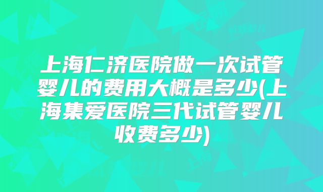 上海仁济医院做一次试管婴儿的费用大概是多少(上海集爱医院三代试管婴儿收费多少)