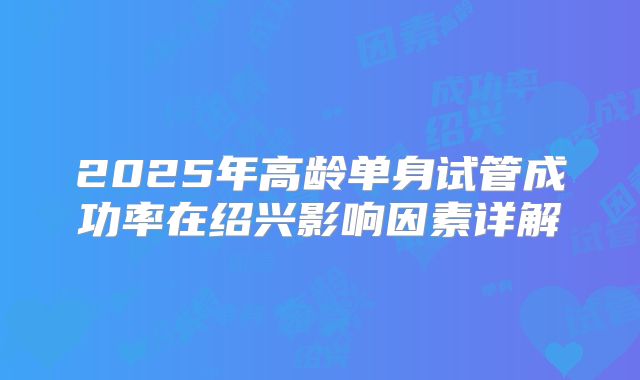 2025年高龄单身试管成功率在绍兴影响因素详解