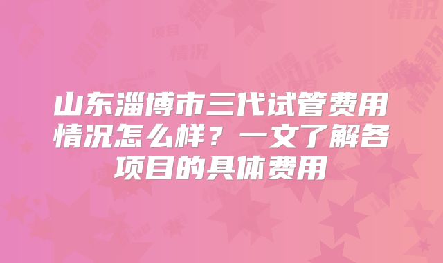 山东淄博市三代试管费用情况怎么样？一文了解各项目的具体费用