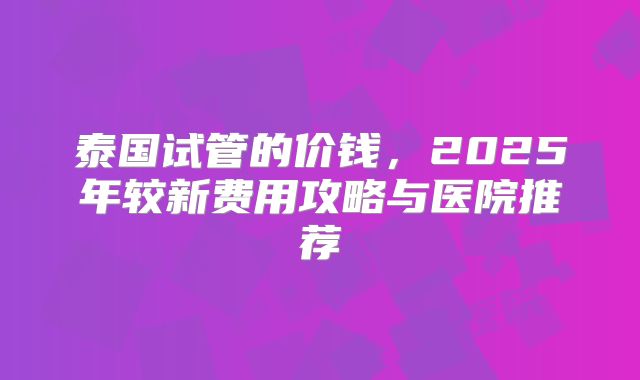 泰国试管的价钱，2025年较新费用攻略与医院推荐