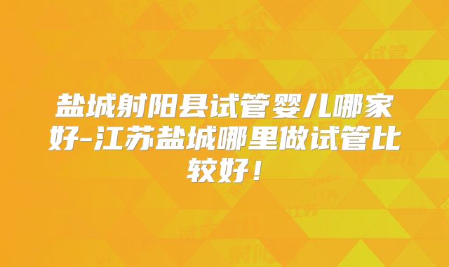 盐城射阳县试管婴儿哪家好-江苏盐城哪里做试管比较好！