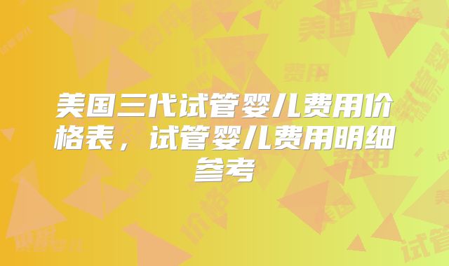 美国三代试管婴儿费用价格表,试管婴儿费用明细参考