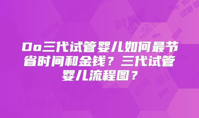 Do三代试管婴儿如何最节省时间和金钱？三代试管婴儿流程图？