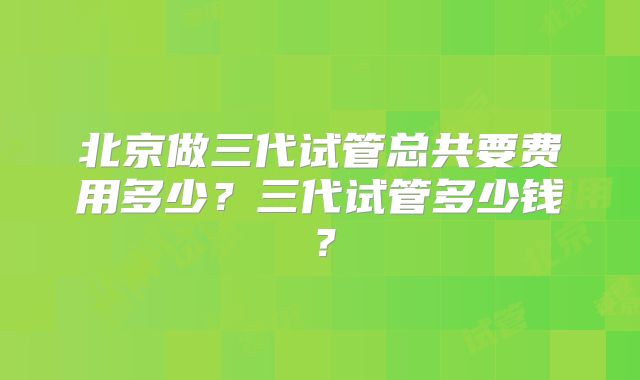 北京做三代试管总共要费用多少?三代试管多少钱?