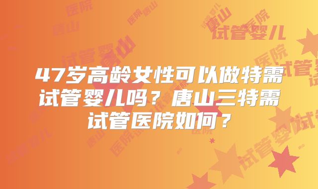 47岁高龄女性可以做特需试管婴儿吗？唐山三特需试管医院如何？