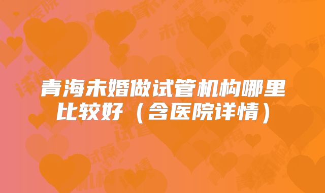 青海未婚做试管机构哪里比较好（含医院详情）
