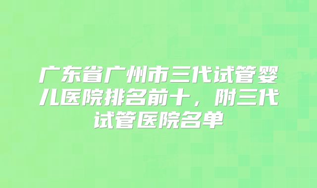 广东省广州市三代试管婴儿医院排名前十，附三代试管医院名单