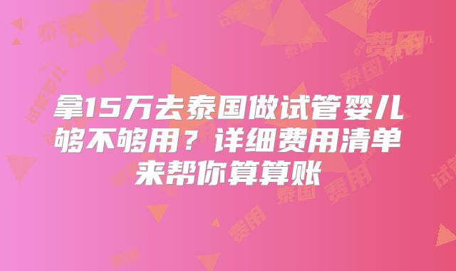 拿15万去泰国做试管婴儿够不够用？详细费用清单来帮你算算账