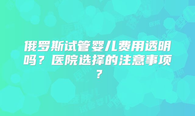俄罗斯试管婴儿费用透明吗？医院选择的注意事项？