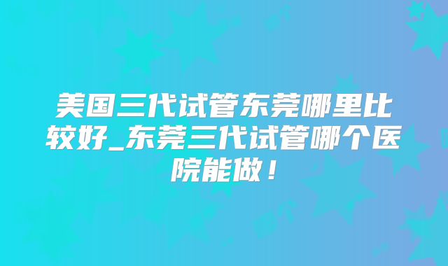 美国三代试管东莞哪里比较好_东莞三代试管哪个医院能做！