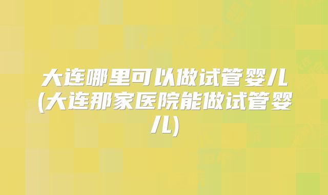 大连哪里可以做试管婴儿(大连那家医院能做试管婴儿)