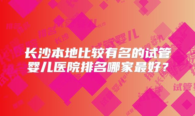 长沙本地比较有名的试管婴儿医院排名哪家最好？