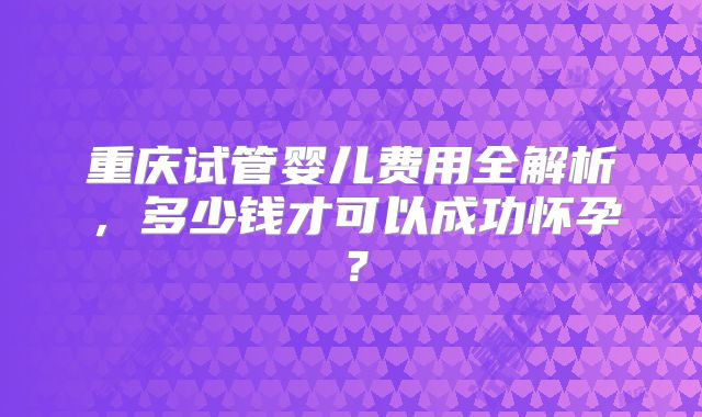 重庆试管婴儿费用全解析，多少钱才可以成功怀孕？