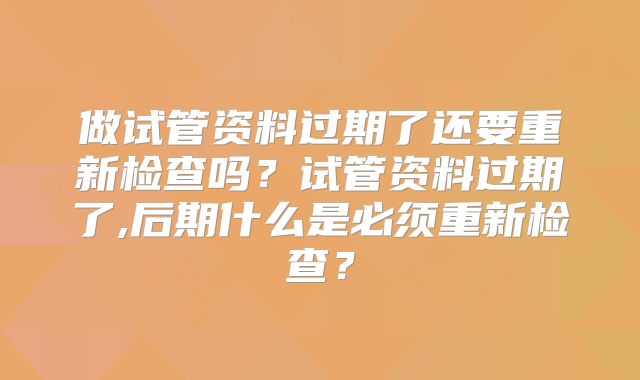 做试管资料过期了还要重新检查吗？试管资料过期了,后期什么是必须重新检查？