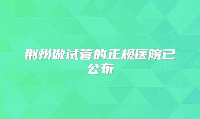 荆州做试管的正规医院已公布