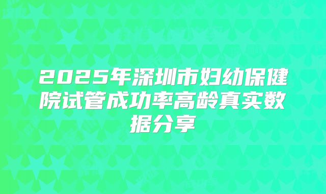 2025年深圳市妇幼保健院试管成功率高龄真实数据分享