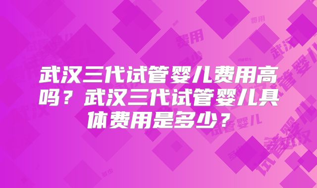 武汉三代试管婴儿费用高吗?武汉三代试管婴儿具体费用是多少?