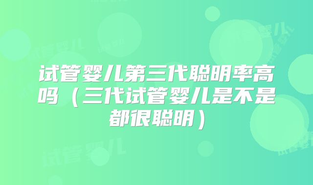 试管婴儿第三代聪明率高吗（三代试管婴儿是不是都很聪明）
