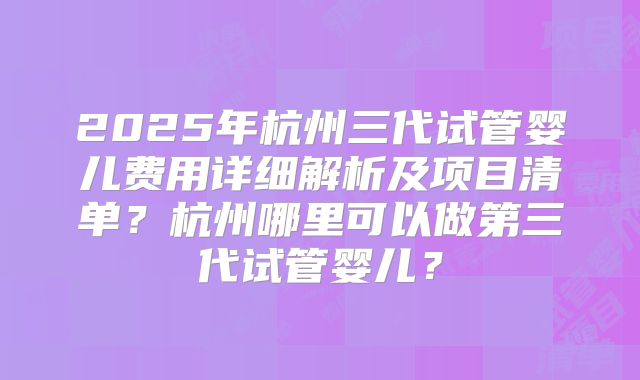 2025年杭州三代试管婴儿费用详细解析及项目清单？杭州哪里可以做第三代试管婴儿？