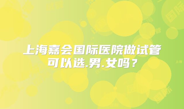 上海嘉会国际医院做试管可以选.男.女吗？