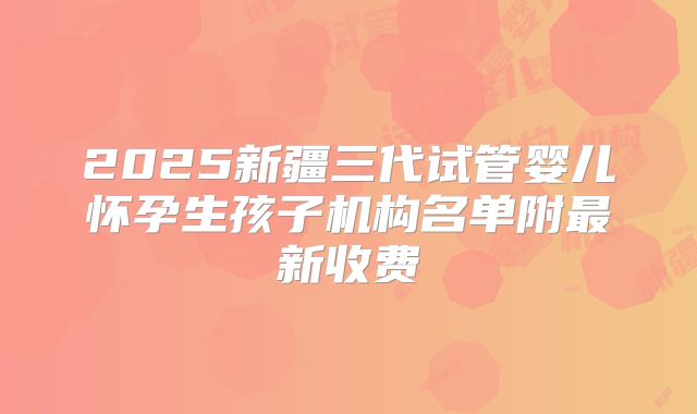 2025新疆三代试管婴儿怀孕生孩子机构名单附最新收费