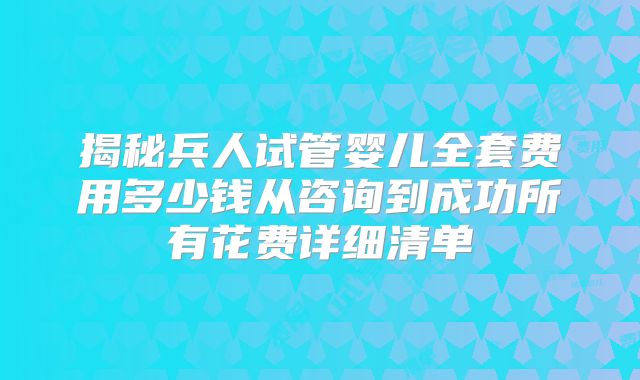 揭秘兵人试管婴儿全套费用多少钱从咨询到成功所有花费详细清单