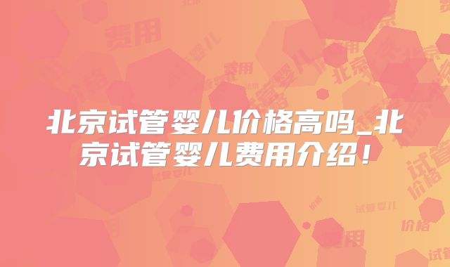 北京试管婴儿价格高吗_北京试管婴儿费用介绍!