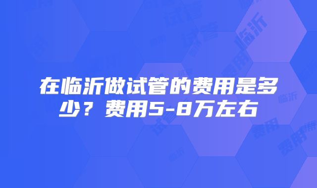 在临沂做试管的费用是多少?费用5-8万左右
