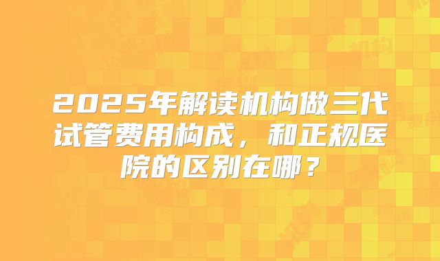 2025年解读机构做三代试管费用构成，和正规医院的区别在哪？