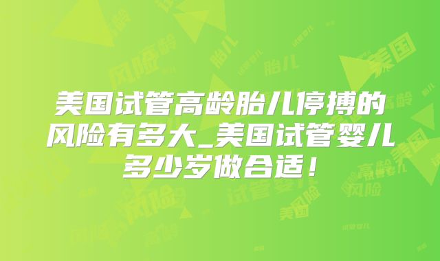 美国试管高龄胎儿停搏的风险有多大_美国试管婴儿多少岁做合适！