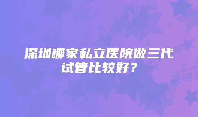 深圳哪家私立医院做三代试管比较好?