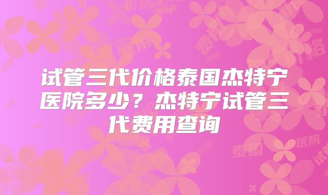 试管三代价格泰国杰特宁医院多少？杰特宁试管三代费用查询