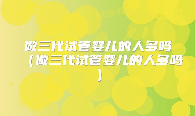 做三代试管婴儿的人多吗（做三代试管婴儿的人多吗）